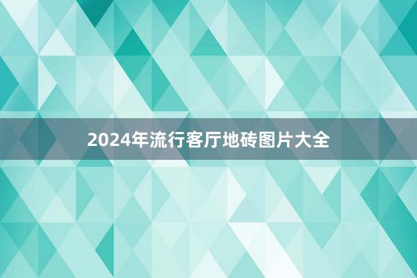2024年流行客厅地砖图片大全
